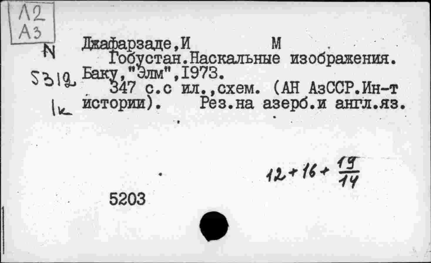 ﻿Л 2.
A3
Ъ
llu
Дкафарзаде,И	М
Гобустан.Наскальные изображения. Баку,"Элм”,1973.
347 с.с ил.,схем. (АН АзССР.Ин-т истории).	Рез.на азерб.и англ.яз
a*«* tv
5203